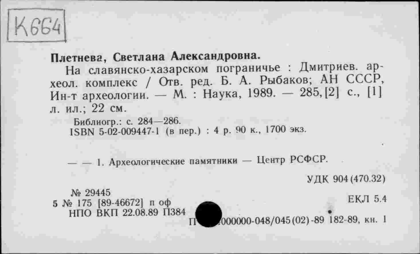 ﻿КЄЄ4
Плетнева, Светлана Александровна.
На славянско-хазарском пограничье : Дмитриев, ар-хеол. комплекс / Отв. ред. Б. А. Рыбаков; АН СССР, Ин-т археологии. — М. : Наука, 1989. — 285, [2] с., [1] л. ил.; 22 см.
Библиогр.: с. 284—286.
ISBN 5-02-009447-1 (в пер.) : 4 р. 90 к., 1700 экз.
— — 1. Археологические памятники — Центр РСФСР.
УДК 904(470.32)
№ 29445
5 № 175 [89-46672] п оф НПО ВКП 22.08.89 П384
ЕКЛ 5.4
П^Р?000000-048/045(02)-89 *82-89, кн. 1